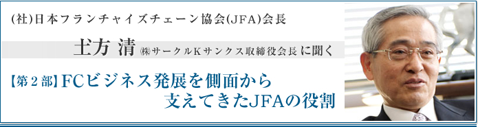 社団法人日本フランチャイズチェーン協会(JFA)会長 土方清　㈱サークルKサンクス取締役会長に聞く【第2部】FCビジネス発展を側面から支えてきたJFAの役割