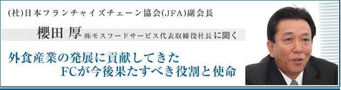 社団法人日本フランチャイズチェーン協会(JFA)副会長 櫻田 厚　㈱モスフードサービス代表取締役社長に聞く 外食産業の発展に貢献してきた
　　　    FCが今後果たすべき役割と使命