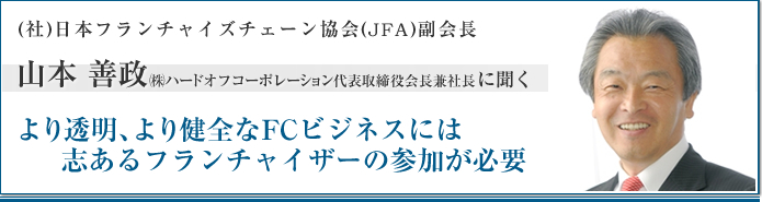 社団法人日本フランチャイズチェーン協会(JFA)副会長 山本善政 ㈱ハードオフコーポレーション 代表取締役会長兼社長に聞く より透明、より健全なFCビジネスには志あるフランチャイザーの参加が必要