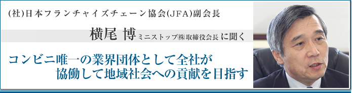 社団法人日本フランチャイズチェーン協会(JFA)JFA副会長 横尾博 ミニストップ㈱ 取締役会長に聞く コンビニ唯一の業界団体として会社が協働して地域社会への貢献を目指す